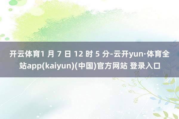 开云体育1 月 7 日 12 时 5 分-云开yun·体育全站app(kaiyun)(中国)官方网站 登录入口