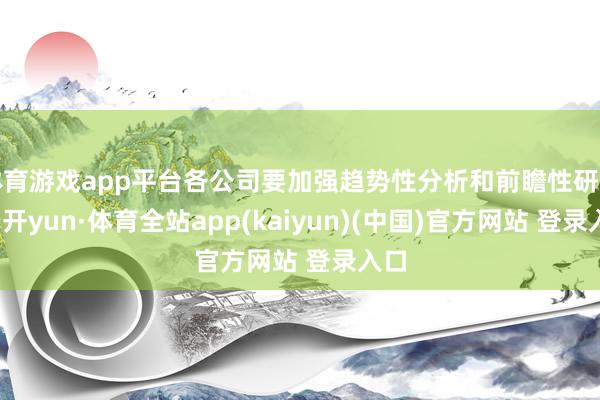 体育游戏app平台各公司要加强趋势性分析和前瞻性研判-云开yun·体育全站app(kaiyun)(中国)官方网站 登录入口