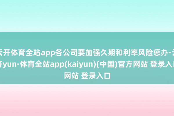 云开体育全站app各公司要加强久期和利率风险惩办-云开yun·体育全站app(kaiyun)(中国)官方网站 登录入口