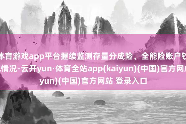 体育游戏app平台握续监测存量分成险、全能险账户钞票欠债匹配情况-云开yun·体育全站app(kaiyun)(中国)官方网站 登录入口