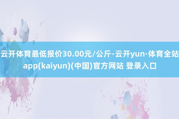 云开体育最低报价30.00元/公斤-云开yun·体育全站app(kaiyun)(中国)官方网站 登录入口