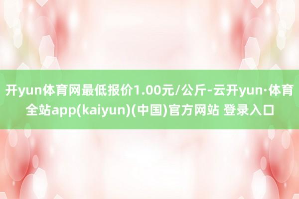 开yun体育网最低报价1.00元/公斤-云开yun·体育全站app(kaiyun)(中国)官方网站 登录入口