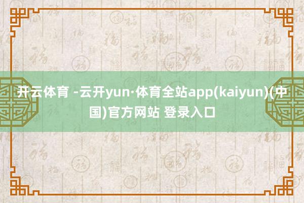 开云体育 -云开yun·体育全站app(kaiyun)(中国)官方网站 登录入口