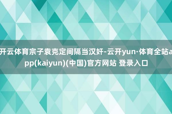 开云体育宗子袁克定间隔当汉奸-云开yun·体育全站app(kaiyun)(中国)官方网站 登录入口