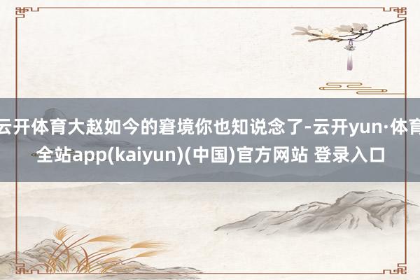 云开体育大赵如今的窘境你也知说念了-云开yun·体育全站app(kaiyun)(中国)官方网站 登录入口