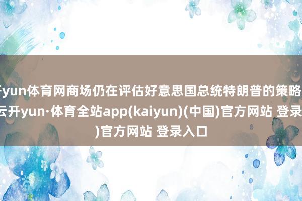 开yun体育网商场仍在评估好意思国总统特朗普的策略出路-云开yun·体育全站app(kaiyun)(中国)官方网站 登录入口