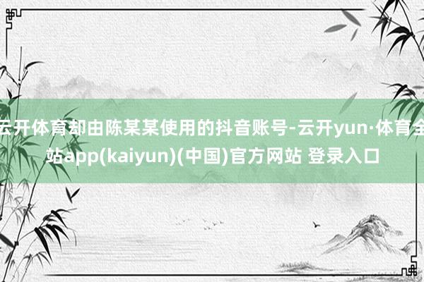 云开体育却由陈某某使用的抖音账号-云开yun·体育全站app(kaiyun)(中国)官方网站 登录入口