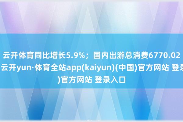 云开体育同比增长5.9%；国内出游总消费6770.02亿元-云开yun·体育全站app(kaiyun)(中国)官方网站 登录入口