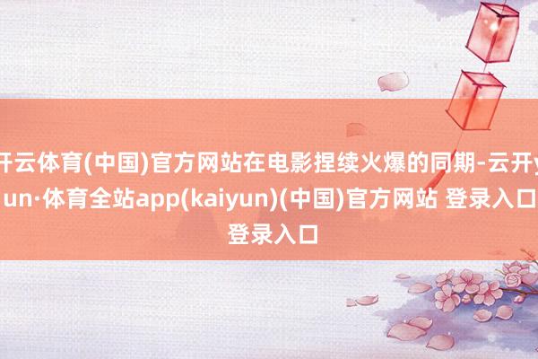 开云体育(中国)官方网站在电影捏续火爆的同期-云开yun·体育全站app(kaiyun)(中国)官方网站 登录入口