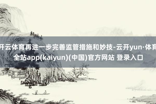 开云体育再进一步完善监管措施和妙技-云开yun·体育全站app(kaiyun)(中国)官方网站 登录入口