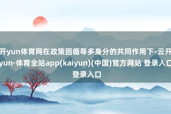 开yun体育网　　在政策因循等多身分的共同作用下-云开yun·体育全站app(kaiyun)(中国)官方网站 登录入口