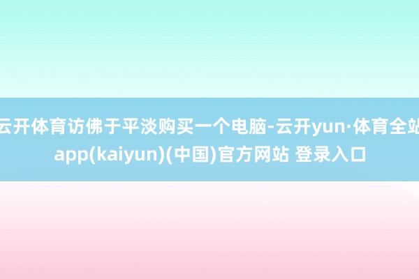 云开体育访佛于平淡购买一个电脑-云开yun·体育全站app(kaiyun)(中国)官方网站 登录入口