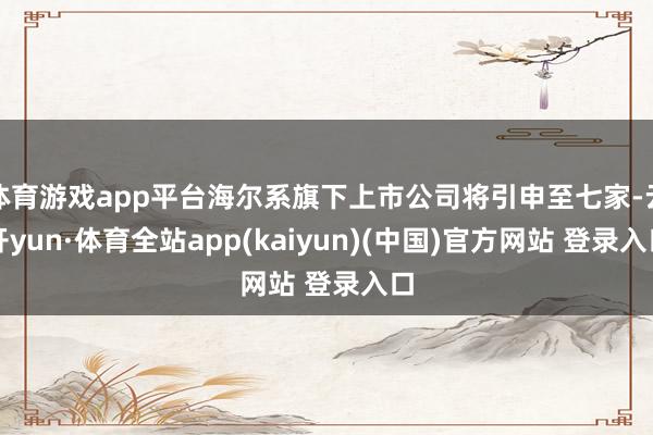 体育游戏app平台海尔系旗下上市公司将引申至七家-云开yun·体育全站app(kaiyun)(中国)官方网站 登录入口