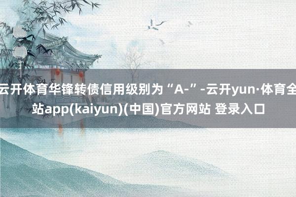 云开体育华锋转债信用级别为“A-”-云开yun·体育全站app(kaiyun)(中国)官方网站 登录入口