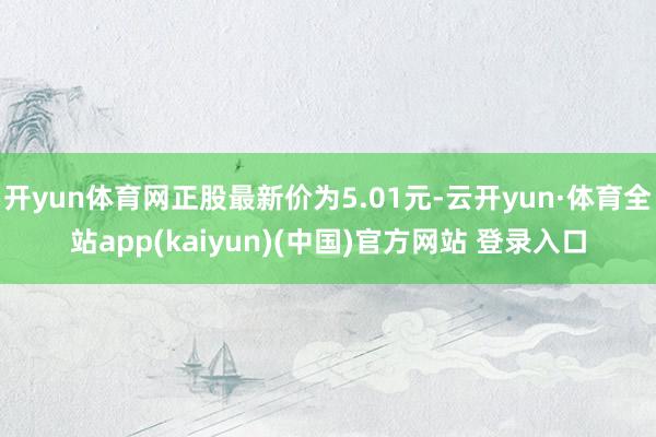 开yun体育网正股最新价为5.01元-云开yun·体育全站app(kaiyun)(中国)官方网站 登录入口