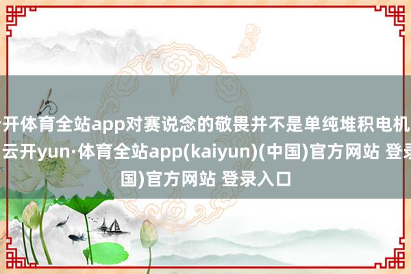 云开体育全站app对赛说念的敬畏并不是单纯堆积电机与马力-云开yun·体育全站app(kaiyun)(中国)官方网站 登录入口