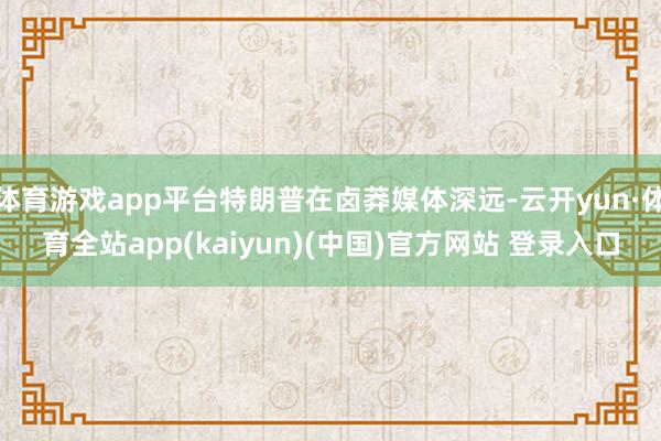 体育游戏app平台特朗普在卤莽媒体深远-云开yun·体育全站app(kaiyun)(中国)官方网站 登录入口