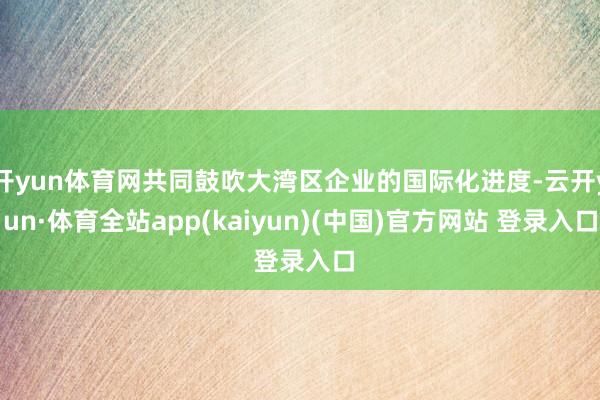 开yun体育网共同鼓吹大湾区企业的国际化进度-云开yun·体育全站app(kaiyun)(中国)官方网站 登录入口