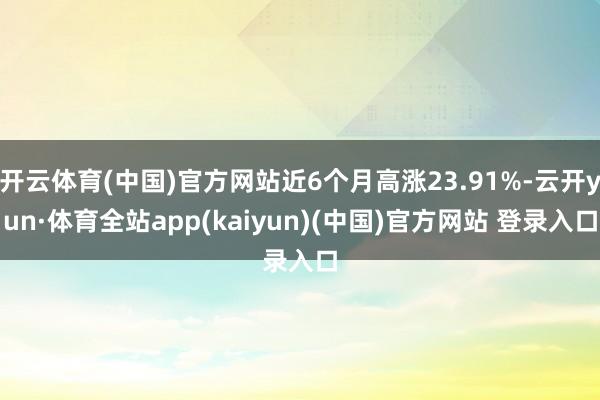 开云体育(中国)官方网站近6个月高涨23.91%-云开yun·体育全站app(kaiyun)(中国)官方网站 登录入口