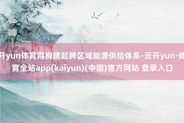 开yun体育网构建起跨区域能源供给体系-云开yun·体育全站app(kaiyun)(中国)官方网站 登录入口